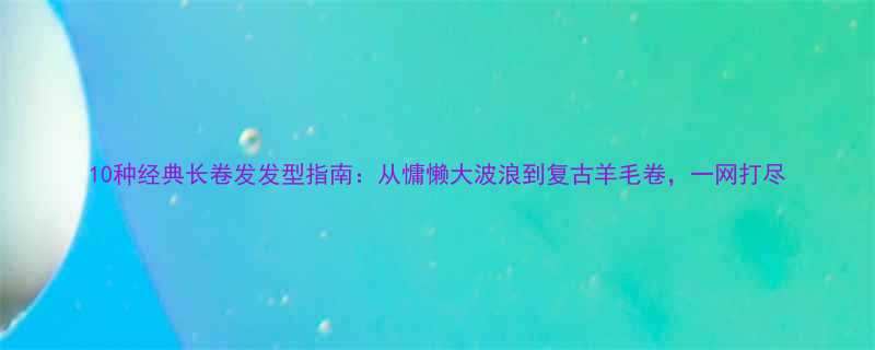 10种经典长卷发发型指南从慵懒大波浪到复古羊毛卷一网打尽