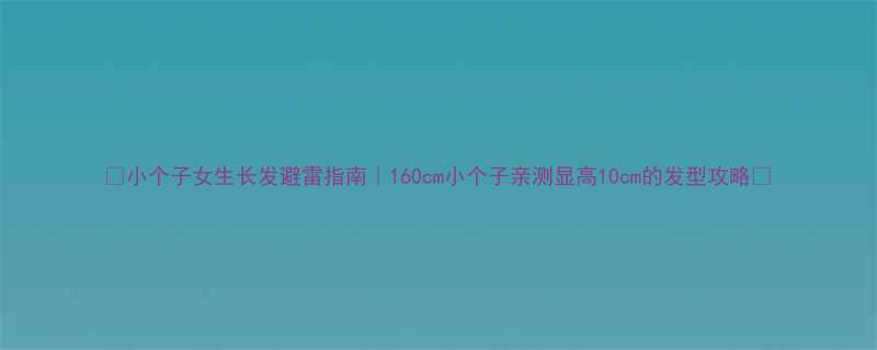 小个子女生长发避雷指南160cm小个子亲测显高10cm的发型攻略