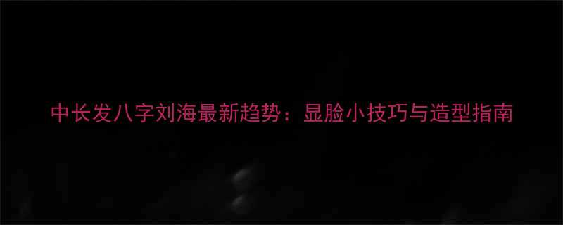 中长发八字刘海最新趋势显脸小技巧与造型指南