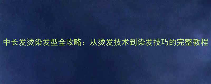 中长发烫染发型全攻略从烫发技术到染发技巧的完整教程