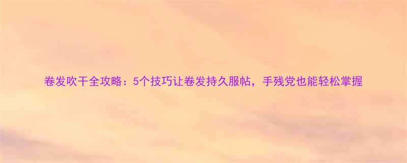卷发吹干全攻略5个技巧让卷发持久服帖手残党也能轻松掌握