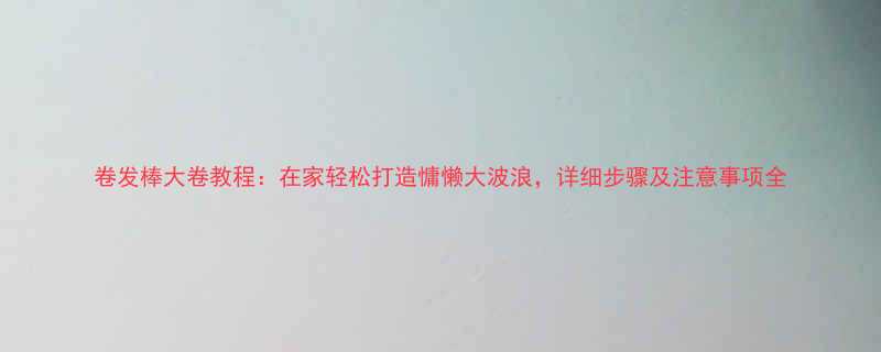 卷发棒大卷教程在家轻松打造慵懒大波浪详细步骤及注意事项全