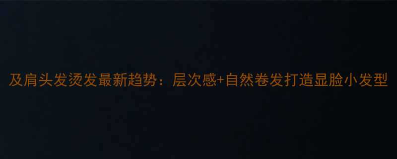 及肩头发烫发最新趋势层次感自然卷发打造显脸小发型