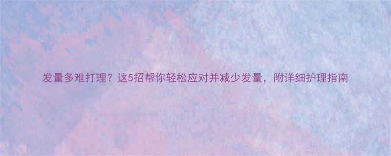 发量多难打理这5招帮你轻松应对并减少发量附详细护理指南