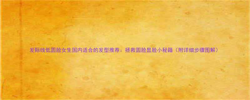 发际线低圆脸女生国内适合的发型推荐拯救圆脸显脸小秘籍附详细步骤图解