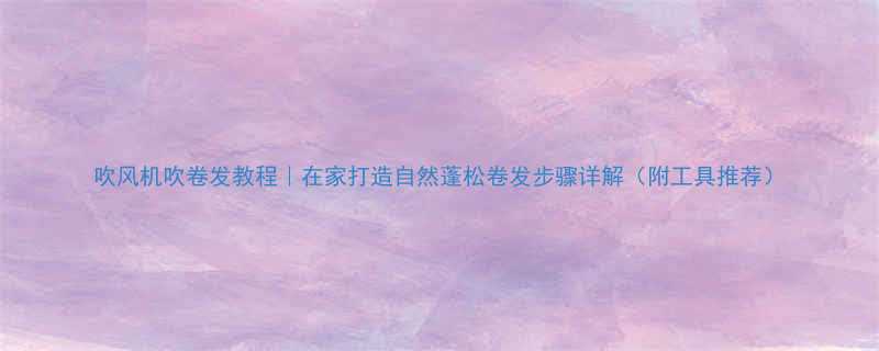 吹风机吹卷发教程在家打造自然蓬松卷发步骤详解附工具推荐