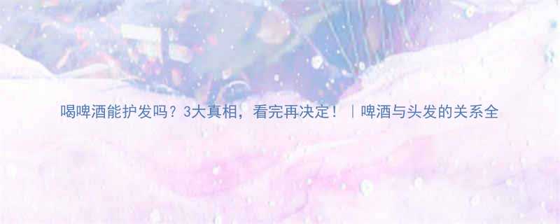喝啤酒能护发吗3大真相看完再决定啤酒与头发的关系全