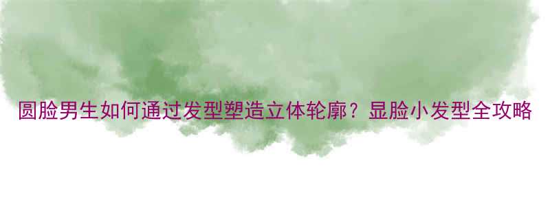 圆脸男生如何通过发型塑造立体轮廓显脸小发型全攻略