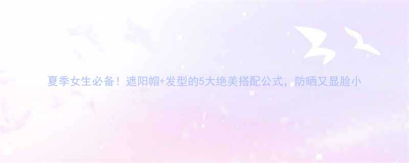 夏季女生必备遮阳帽发型的5大绝美搭配公式防晒又显脸小