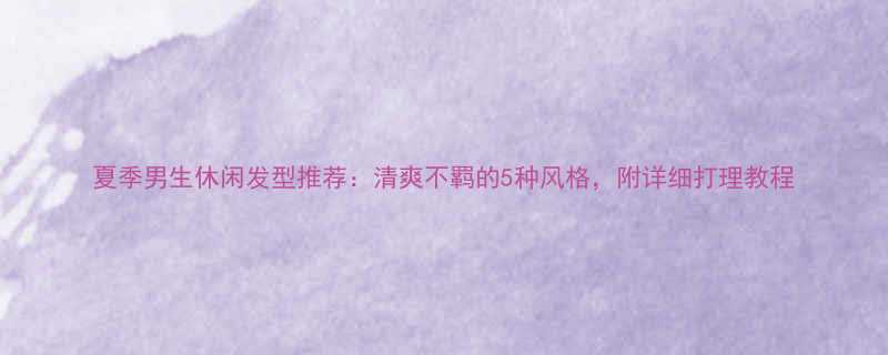 夏季男生休闲发型推荐清爽不羁的5种风格附详细打理教程