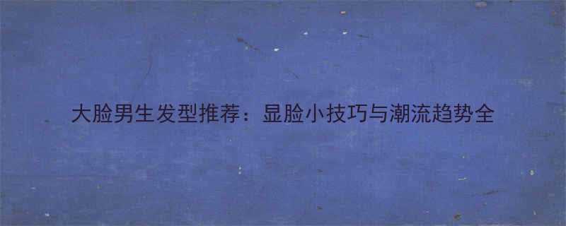 大脸男生发型推荐显脸小技巧与潮流趋势全