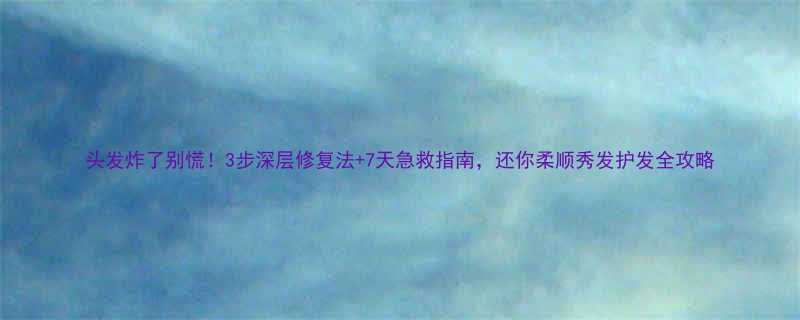 头发炸了别慌3步深层修复法7天急救指南还你柔顺秀发护发全攻略