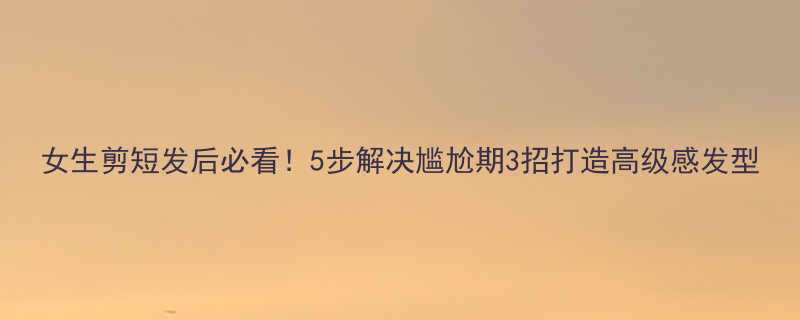 女生剪短发后必看！5步解决尴尬期3招打造高级感发型