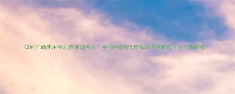 如何正确使用卷发梳梳理卷发手把手教你5步解决打结难题附工具推荐
