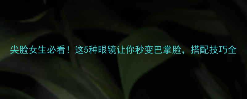 尖脸女生必看这5种眼镜让你秒变巴掌脸搭配技巧全