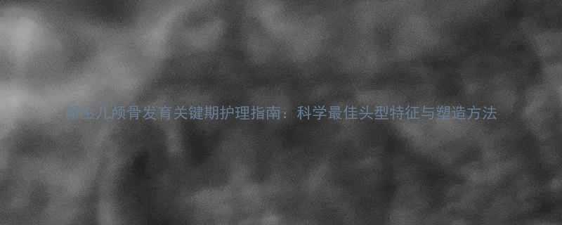 新生儿颅骨发育关键期护理指南科学最佳头型特征与塑造方法