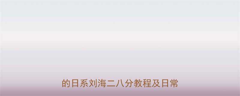 日系二八分刘海全攻略适合圆脸方脸的日系刘海二八分教程及日常打理技巧