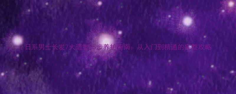 日系男士长发7大造型5步养护指南从入门到精通的完整攻略
