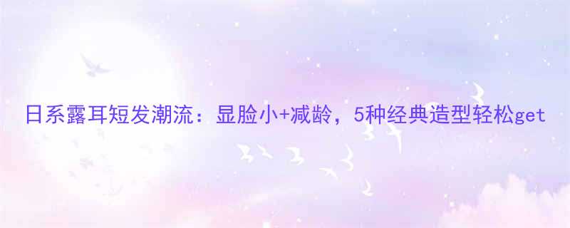 日系露耳短发潮流显脸小减龄5种经典造型轻松get