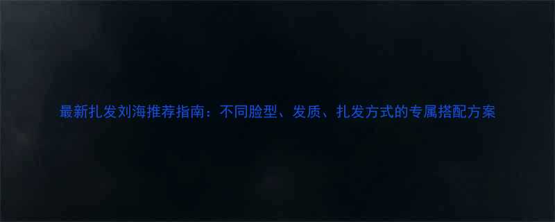 最新扎发刘海推荐指南不同脸型发质扎发方式的专属搭配方案