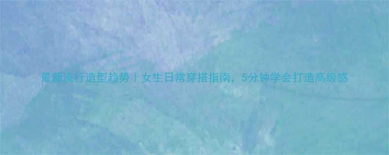 最新流行造型趋势女生日常穿搭指南5分钟学会打造高级感