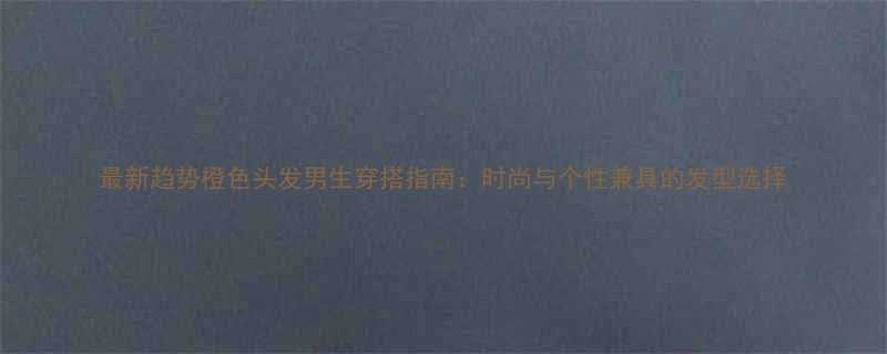 最新趋势橙色头发男生穿搭指南时尚与个性兼具的发型选择