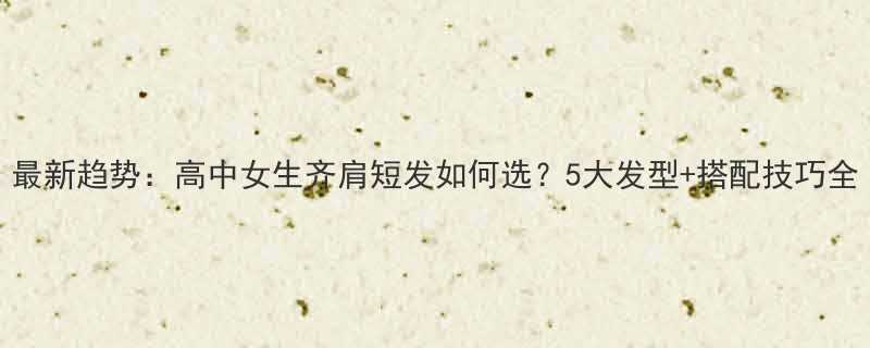 最新趋势高中女生齐肩短发如何选5大发型搭配技巧全