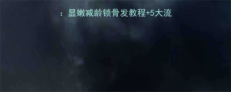 最火短发烫发发型全显嫩减龄锁骨发教程5大流行趋势适合脸型指南