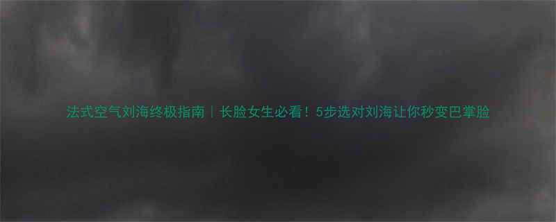 法式空气刘海终极指南长脸女生必看5步选对刘海让你秒变巴掌脸