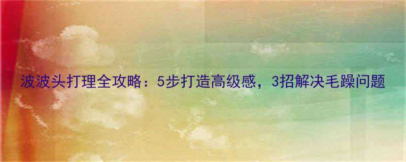波波头打理全攻略5步打造高级感3招解决毛躁问题