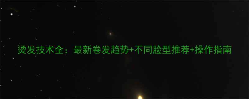 烫发技术全最新卷发趋势不同脸型推荐操作指南