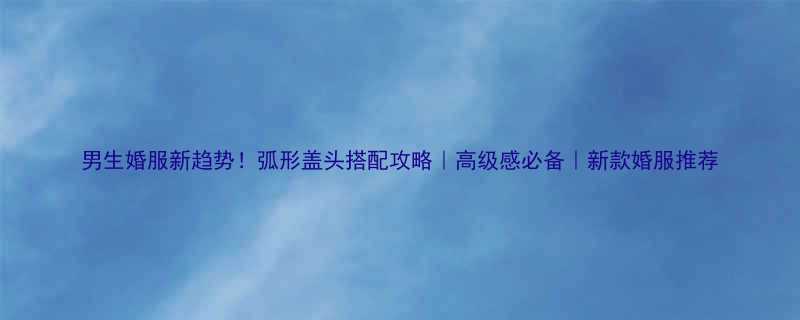 男生婚服新趋势弧形盖头搭配攻略高级感必备新款婚服推荐