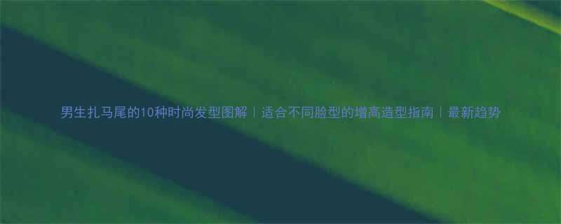 男生扎马尾的10种时尚发型图解适合不同脸型的增高造型指南最新趋势