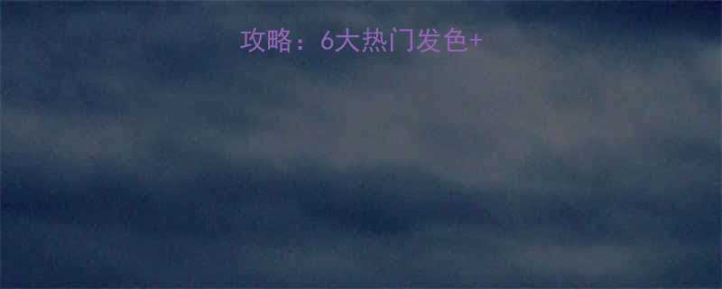 男生染发颜色全攻略6大热门发色染前必看避坑指南