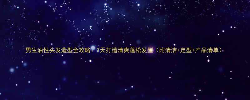 男生油性头发造型全攻略7天打造清爽蓬松发型附清洁定型产品清单