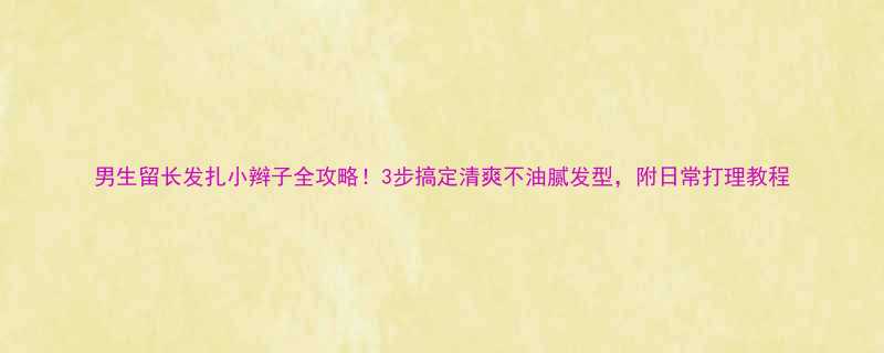 男生留长发扎小辫子全攻略3步搞定清爽不油腻发型附日常打理教程