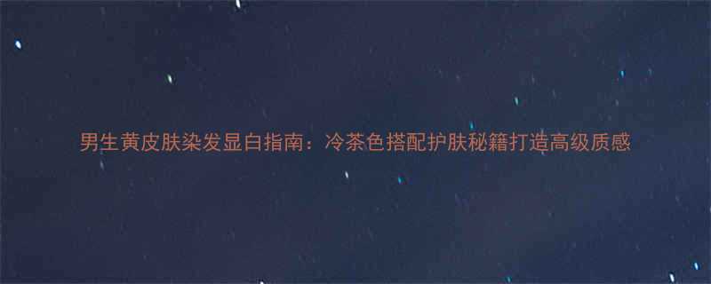 男生黄皮肤染发显白指南冷茶色搭配护肤秘籍打造高级质感
