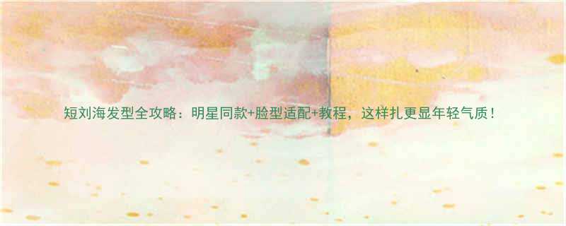 短刘海发型全攻略明星同款脸型适配教程这样扎更显年轻气质