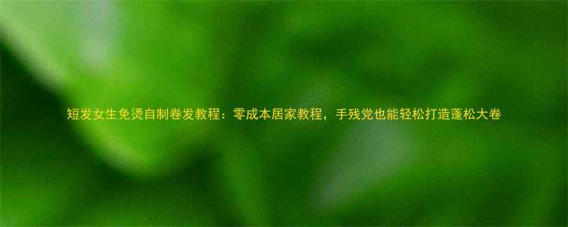 短发女生免烫自制卷发教程零成本居家教程手残党也能轻松打造蓬松大卷