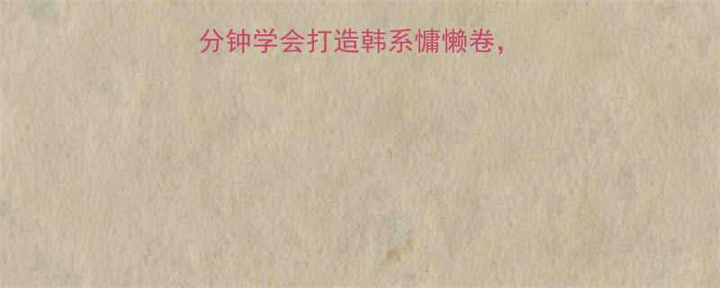 短发烫发全攻略5分钟学会打造韩系慵懒卷附不同脸型烫发方案