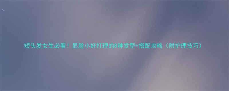 短头发女生必看显脸小好打理的8种发型搭配攻略附护理技巧