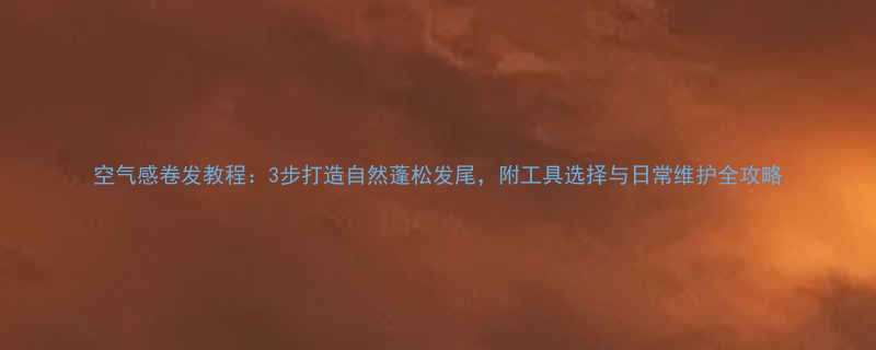 空气感卷发教程3步打造自然蓬松发尾附工具选择与日常维护全攻略