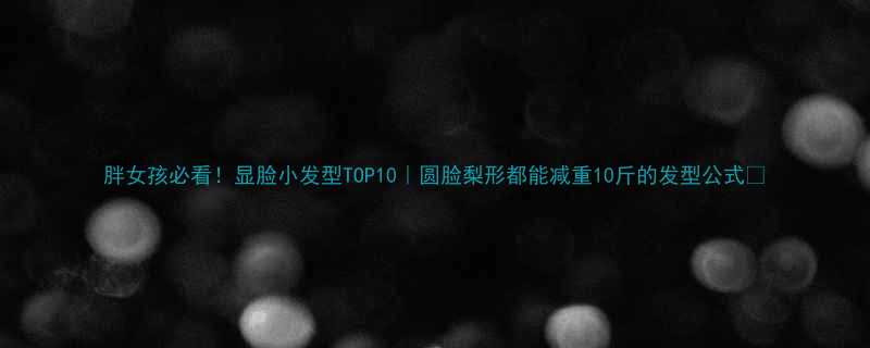 胖女孩必看显脸小发型TOP10圆脸梨形都能减重10斤的发型公式