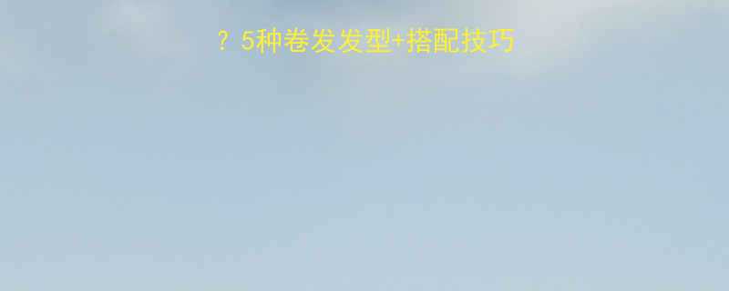 脸型大烫卷发显脸小5种卷发发型搭配技巧让你秒变精致小脸