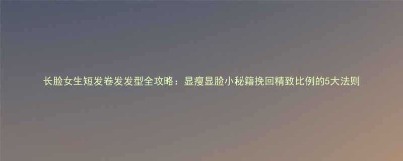 长脸女生短发卷发发型全攻略显瘦显脸小秘籍挽回精致比例的5大法则