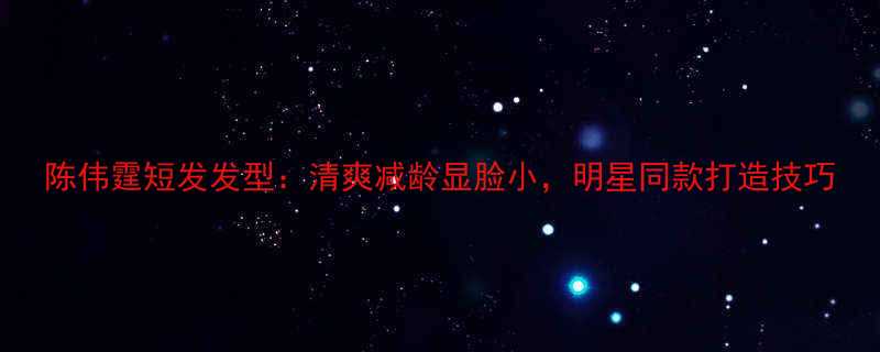 陈伟霆短发发型清爽减龄显脸小明星同款打造技巧