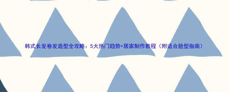 韩式长发卷发造型全攻略5大热门趋势居家制作教程附适合脸型指南