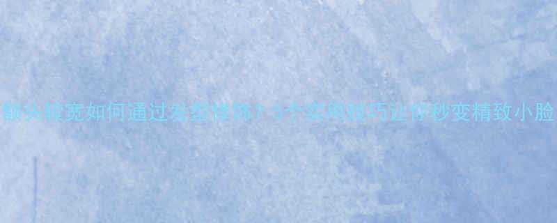 额头较宽如何通过发型修饰5个实用技巧让你秒变精致小脸