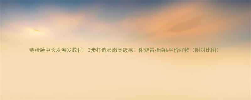 鹅蛋脸中长发卷发教程3步打造显嫩高级感附避雷指南平价好物附对比图