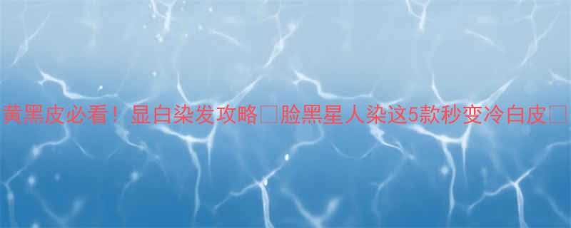 黄黑皮必看显白染发攻略脸黑星人染这5款秒变冷白皮